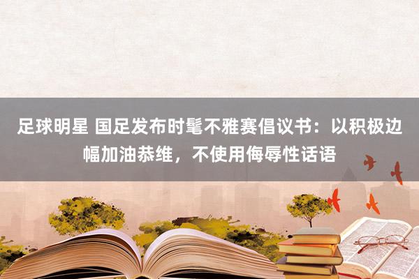 足球明星 国足发布时髦不雅赛倡议书：以积极边幅加油恭维，不使用侮辱性话语