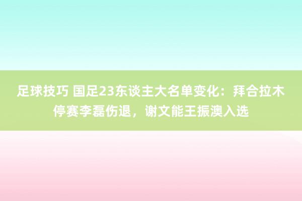 足球技巧 国足23东谈主大名单变化：拜合拉木停赛李磊伤退，谢文能王振澳入选