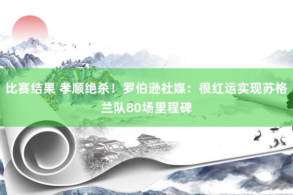 比赛结果 孝顺绝杀！罗伯逊社媒：很红运实现苏格兰队80场里程碑