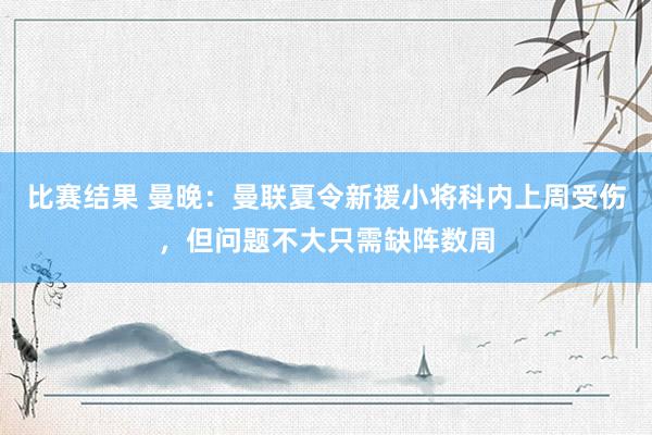 比赛结果 曼晚：曼联夏令新援小将科内上周受伤，但问题不大只需缺阵数周