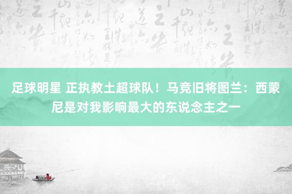 足球明星 正执教土超球队！马竞旧将图兰：西蒙尼是对我影响最大的东说念主之一