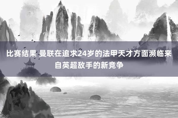 比赛结果 曼联在追求24岁的法甲天才方面濒临来自英超敌手的新竞争