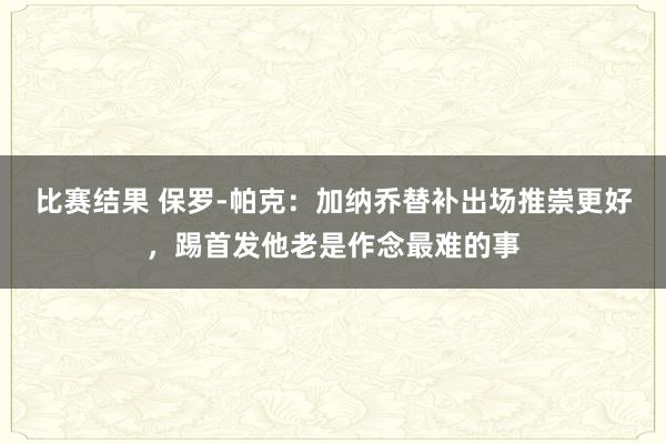 比赛结果 保罗-帕克：加纳乔替补出场推崇更好，踢首发他老是作念最难的事