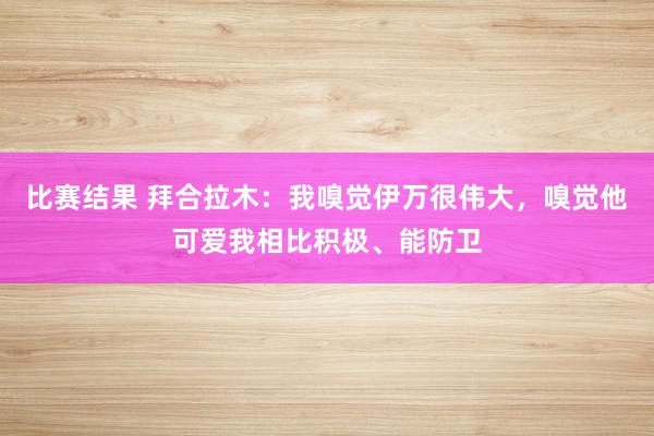 比赛结果 拜合拉木：我嗅觉伊万很伟大，嗅觉他可爱我相比积极、能防卫