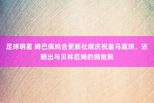 足球明星 姆巴佩鸠合更新社媒庆祝皇马赢球，还晒出与贝林厄姆的拥抱照