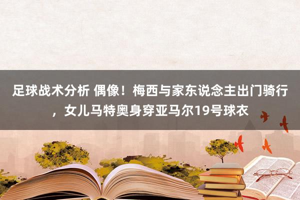 足球战术分析 偶像！梅西与家东说念主出门骑行，女儿马特奥身穿亚马尔19号球衣