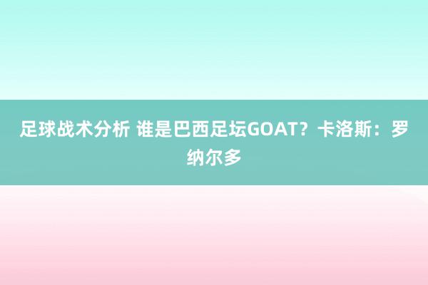 足球战术分析 谁是巴西足坛GOAT？卡洛斯：罗纳尔多