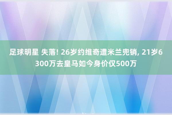 足球明星 失落! 26岁约维奇遭米兰兜销, 21岁6300万去皇马如今身价仅500万