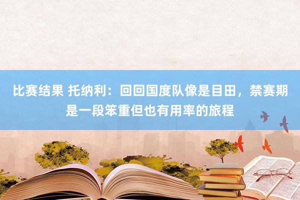 比赛结果 托纳利：回回国度队像是目田，禁赛期是一段笨重但也有用率的旅程