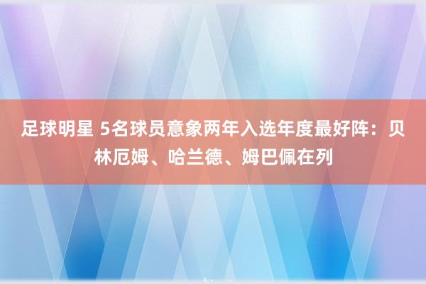 足球明星 5名球员意象两年入选年度最好阵：贝林厄姆、哈兰德、姆巴佩在列