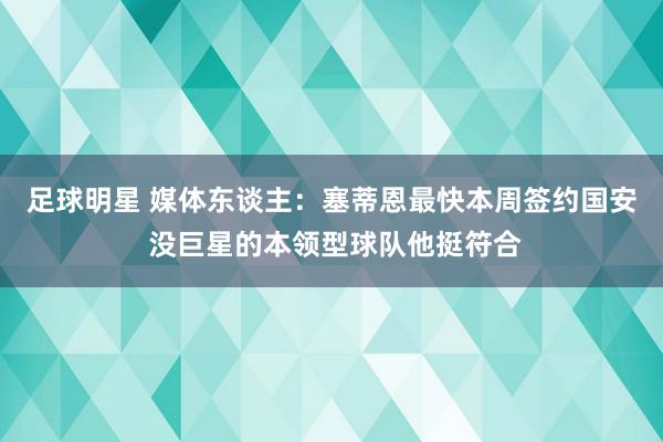 足球明星 媒体东谈主：塞蒂恩最快本周签约国安 没巨星的本领型球队他挺符合