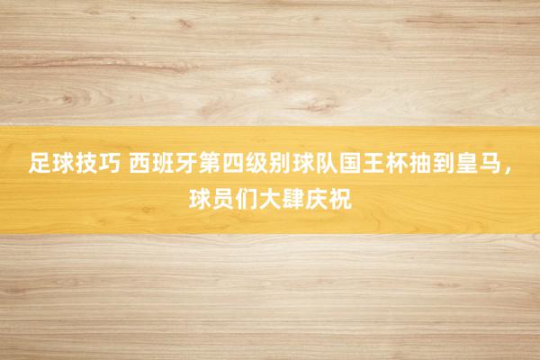 足球技巧 西班牙第四级别球队国王杯抽到皇马，球员们大肆庆祝