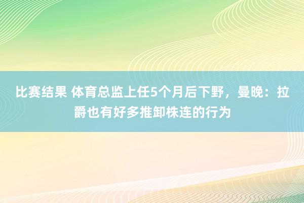 比赛结果 体育总监上任5个月后下野，曼晚：拉爵也有好多推卸株连的行为