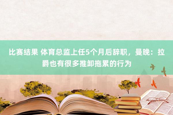 比赛结果 体育总监上任5个月后辞职，曼晚：拉爵也有很多推卸拖累的行为