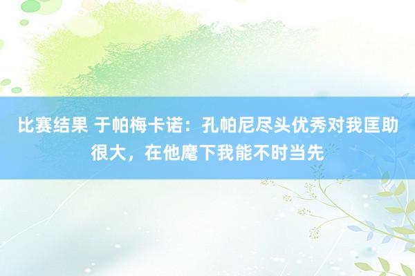 比赛结果 于帕梅卡诺：孔帕尼尽头优秀对我匡助很大，在他麾下我能不时当先