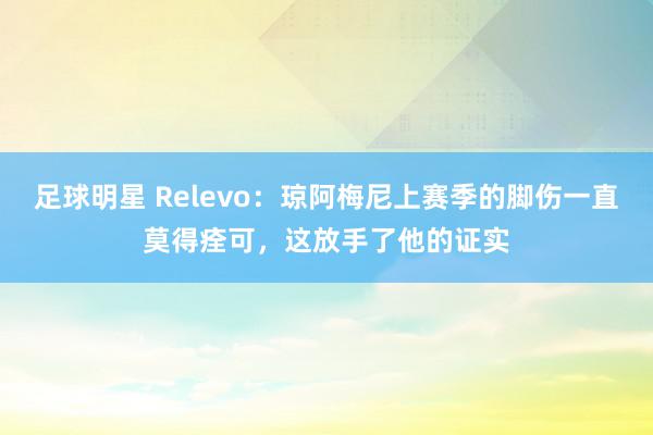 足球明星 Relevo：琼阿梅尼上赛季的脚伤一直莫得痊可，这放手了他的证实