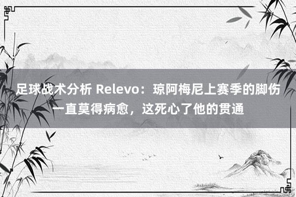 足球战术分析 Relevo：琼阿梅尼上赛季的脚伤一直莫得病愈，这死心了他的贯通