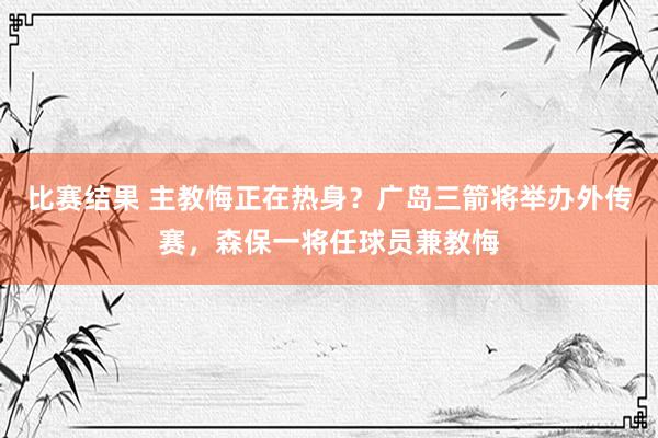 比赛结果 主教悔正在热身？广岛三箭将举办外传赛，森保一将任球员兼教悔