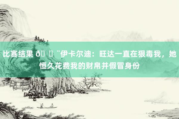 比赛结果 😨伊卡尔迪：旺达一直在狠毒我，她恒久花费我的财帛并假冒身份