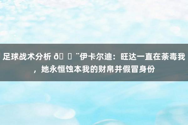 足球战术分析 😨伊卡尔迪：旺达一直在荼毒我，她永恒蚀本我的财帛并假冒身份