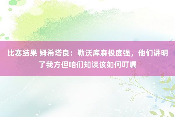 比赛结果 姆希塔良：勒沃库森极度强，他们讲明了我方但咱们知谈该如何叮嘱