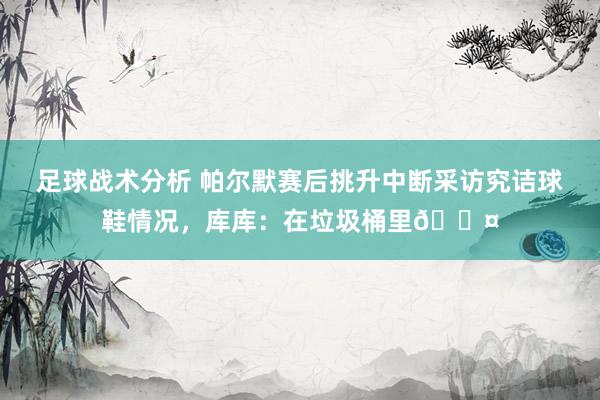 足球战术分析 帕尔默赛后挑升中断采访究诘球鞋情况，库库：在垃圾桶里😤