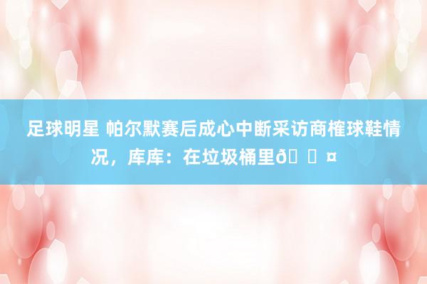 足球明星 帕尔默赛后成心中断采访商榷球鞋情况，库库：在垃圾桶里😤