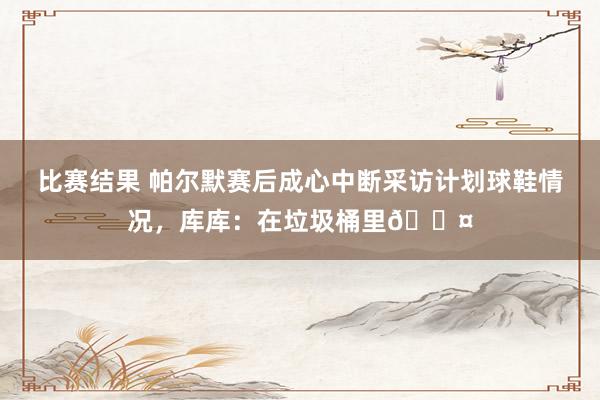 比赛结果 帕尔默赛后成心中断采访计划球鞋情况，库库：在垃圾桶里😤