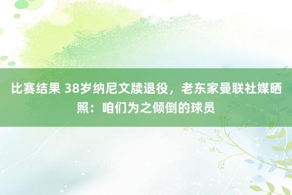 比赛结果 38岁纳尼文牍退役，老东家曼联社媒晒照：咱们为之倾倒的球员