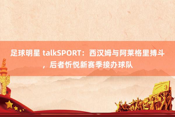 足球明星 talkSPORT：西汉姆与阿莱格里搏斗，后者忻悦新赛季接办球队