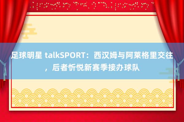 足球明星 talkSPORT：西汉姆与阿莱格里交往，后者忻悦新赛季接办球队