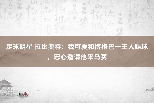 足球明星 拉比奥特：我可爱和博格巴一王人踢球，忠心邀请他来马赛