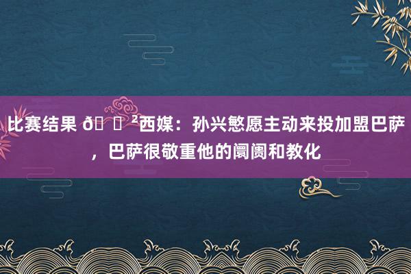 比赛结果 😲西媒：孙兴慜愿主动来投加盟巴萨，巴萨很敬重他的阛阓和教化