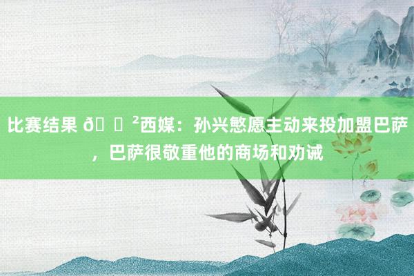 比赛结果 😲西媒：孙兴慜愿主动来投加盟巴萨，巴萨很敬重他的商场和劝诫