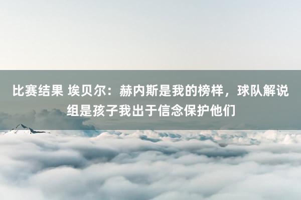 比赛结果 埃贝尔：赫内斯是我的榜样，球队解说组是孩子我出于信念保护他们