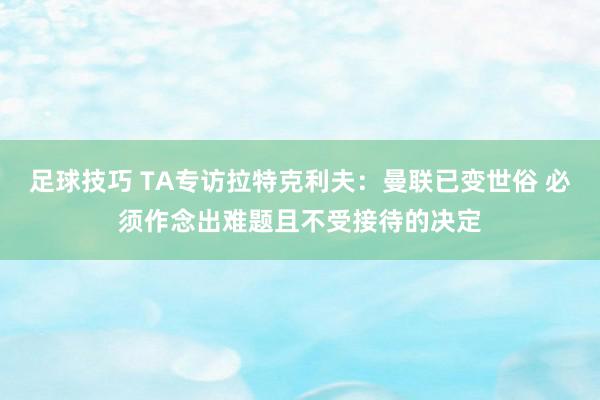 足球技巧 TA专访拉特克利夫：曼联已变世俗 必须作念出难题且不受接待的决定