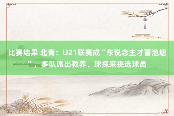 比赛结果 北青：U21联赛成“东说念主才蓄池塘”，多队派出教养、球探来挑选球员