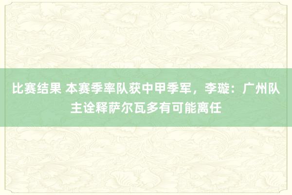 比赛结果 本赛季率队获中甲季军，李璇：广州队主诠释萨尔瓦多有可能离任