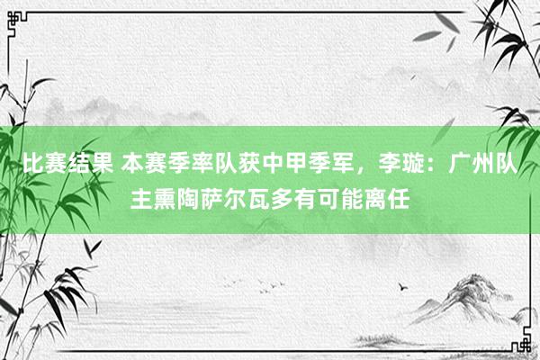 比赛结果 本赛季率队获中甲季军，李璇：广州队主熏陶萨尔瓦多有可能离任