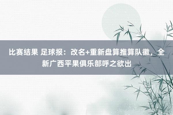 比赛结果 足球报：改名+重新盘算推算队徽，全新广西平果俱乐部呼之欲出