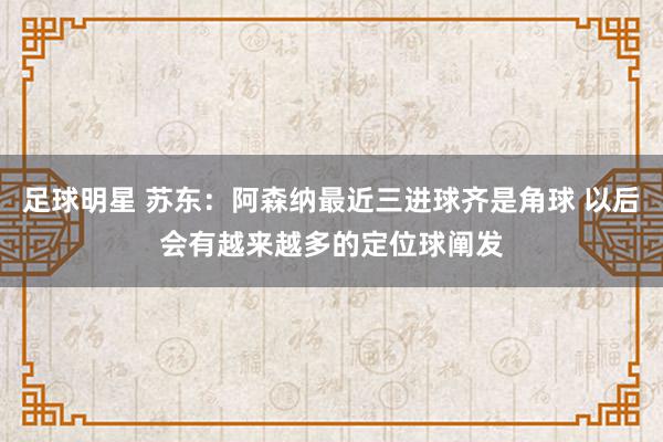 足球明星 苏东：阿森纳最近三进球齐是角球 以后会有越来越多的定位球阐发