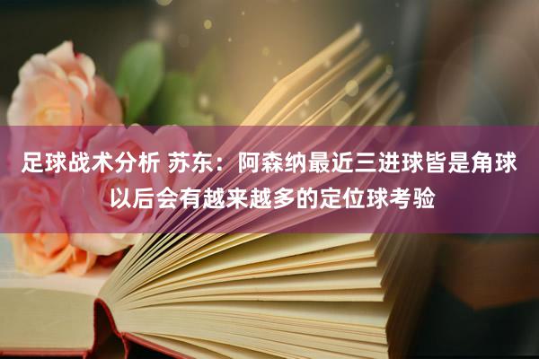 足球战术分析 苏东：阿森纳最近三进球皆是角球 以后会有越来越多的定位球考验