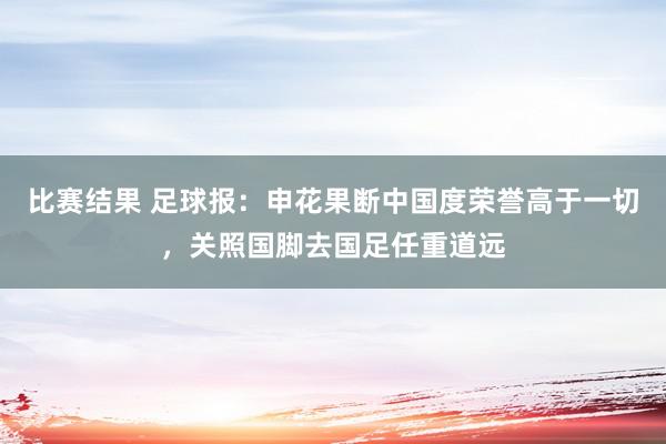 比赛结果 足球报：申花果断中国度荣誉高于一切，关照国脚去国足任重道远