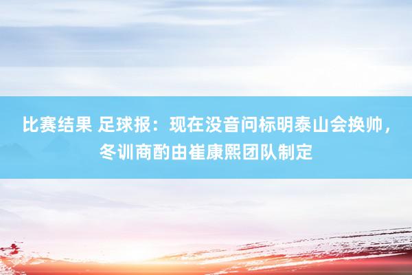 比赛结果 足球报：现在没音问标明泰山会换帅，冬训商酌由崔康熙团队制定