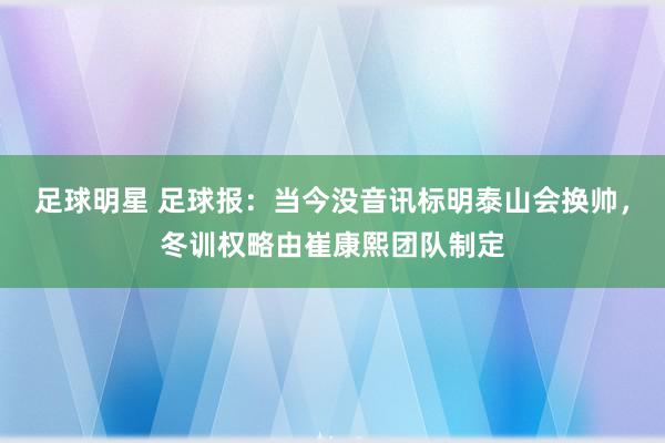 足球明星 足球报：当今没音讯标明泰山会换帅，冬训权略由崔康熙团队制定