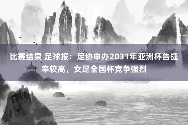 比赛结果 足球报：足协申办2031年亚洲杯告捷率较高，女足全国杯竞争强烈