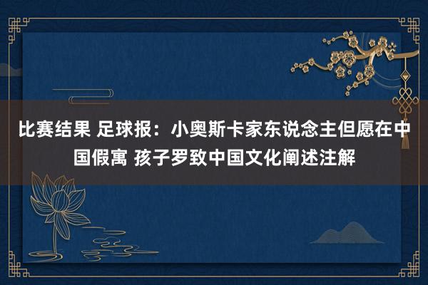 比赛结果 足球报：小奥斯卡家东说念主但愿在中国假寓 孩子罗致中国文化阐述注解