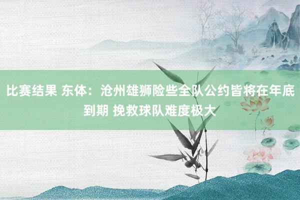 比赛结果 东体：沧州雄狮险些全队公约皆将在年底到期 挽救球队难度极大