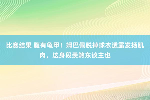 比赛结果 腹有龟甲！姆巴佩脱掉球衣透露发扬肌肉，这身段羡煞东谈主也