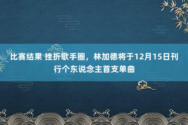 比赛结果 挫折歌手圈，林加德将于12月15日刊行个东说念主首支单曲